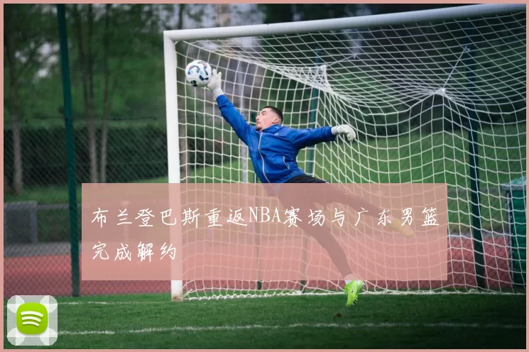 布兰登巴斯重返NBA赛场与广东男篮完成解约