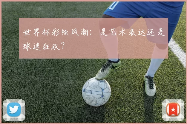 世界杯彩绘风潮:是艺术表达还是球迷狂欢?