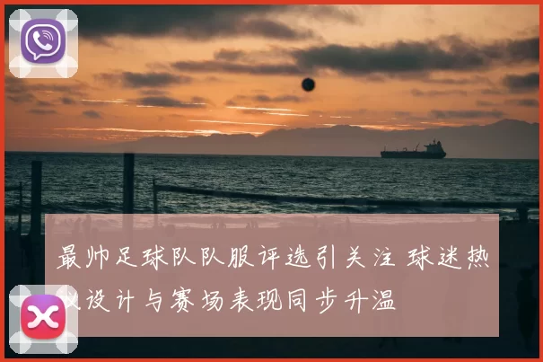最帅足球队队服评选引关注 球迷热议设计与赛场表现同步升温