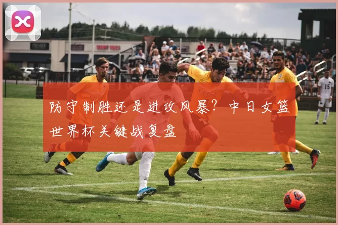 防守制胜还是进攻风暴?中日女篮世界杯关键战复盘