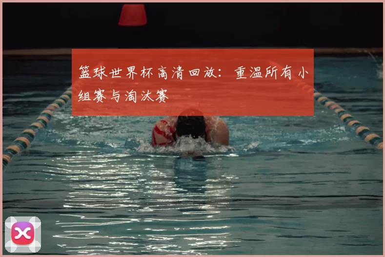 篮球世界杯高清回放:重温所有小组赛与淘汰赛