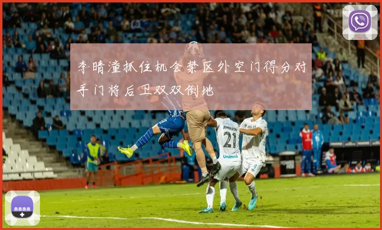 李晴潼抓住机会禁区外空门得分对手门将后卫双双倒地